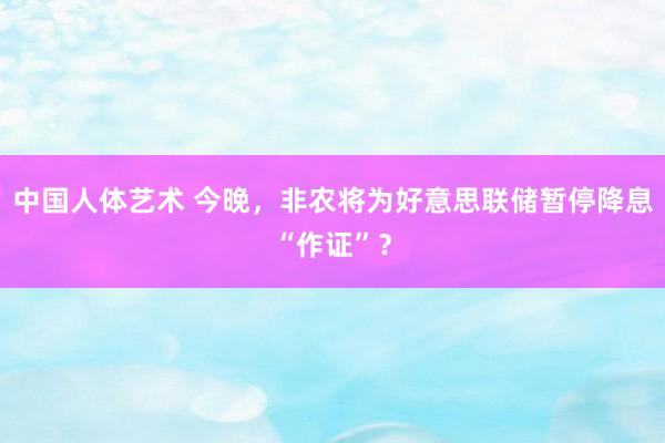 中国人体艺术 今晚，非农将为好意思联储暂停降息“作证”？