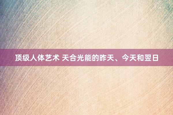 顶级人体艺术 天合光能的昨天、今天和翌日