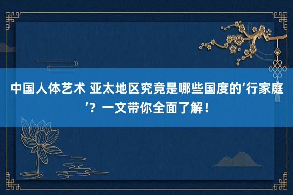 中国人体艺术 亚太地区究竟是哪些国度的‘行家庭’？一文带你全面了解！