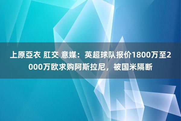 上原亞衣 肛交 意媒：英超球队报价1800万至2000万欧求购阿斯拉尼，被国米隔断