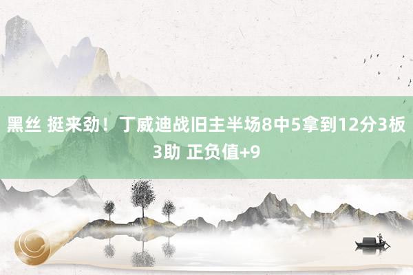 黑丝 挺来劲！丁威迪战旧主半场8中5拿到12分3板3助 正负值+9