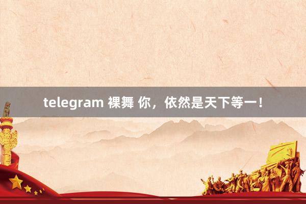 telegram 裸舞 你，依然是天下等一！