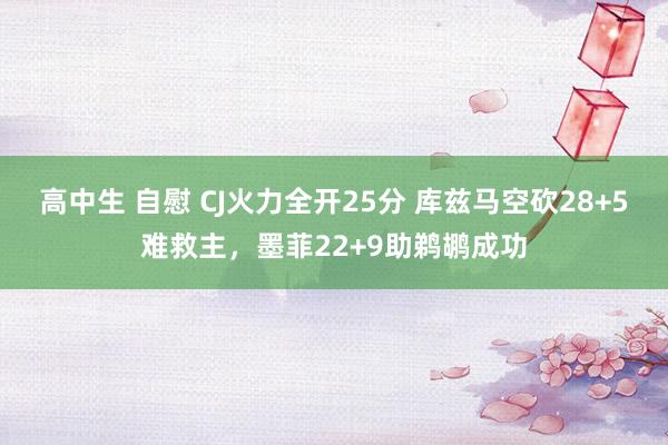 高中生 自慰 CJ火力全开25分 库兹马空砍28+5难救主，墨菲22+9助鹈鹕成功