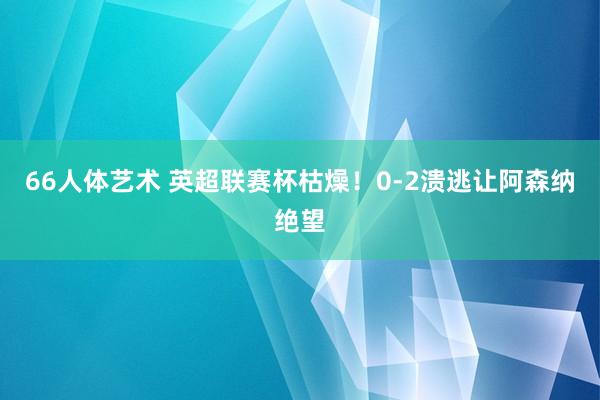 66人体艺术 英超联赛杯枯燥！0-2溃逃让阿森纳绝望