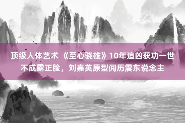 顶级人体艺术 《至心骁雄》10年追凶获功一世不成露正脸，刘嘉英原型阅历震东说念主