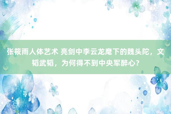 张筱雨人体艺术 亮剑中李云龙麾下的魏头陀，文韬武韬，为何得不到中央军醉心？