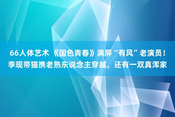 66人体艺术 《国色青春》满屏“有风”老演员！李现带猫携老熟东说念主穿越，还有一双真浑家