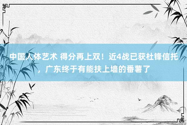 中国人体艺术 得分再上双！近4战已获杜锋信托，广东终于有能扶上墙的番薯了