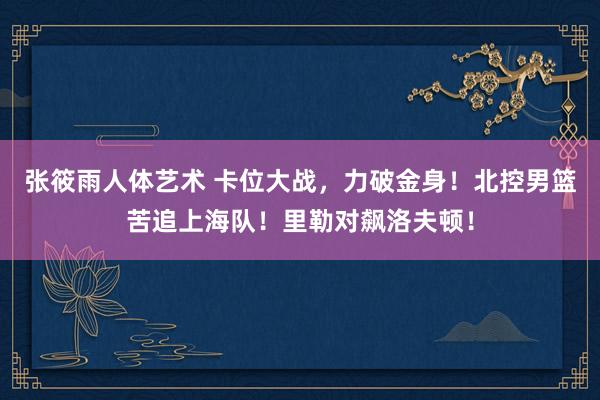 张筱雨人体艺术 卡位大战，力破金身！北控男篮苦追上海队！里勒对飙洛夫顿！