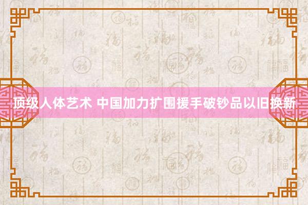 顶级人体艺术 中国加力扩围援手破钞品以旧换新