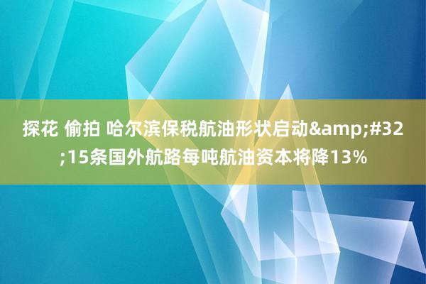 探花 偷拍 哈尔滨保税航油形状启动&#32;15条国外航路每吨航油资本将降13%