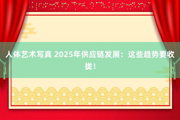 人体艺术写真 2025年供应链发展：这些趋势要收拢！