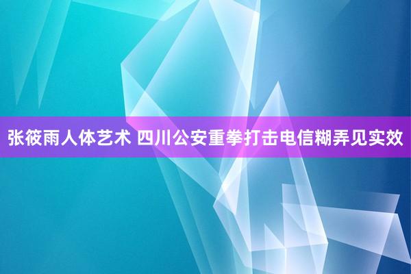 张筱雨人体艺术 四川公安重拳打击电信糊弄见实效