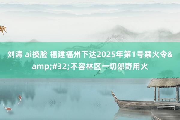 刘涛 ai换脸 福建福州下达2025年第1号禁火令&#32;不容林区一切郊野用火