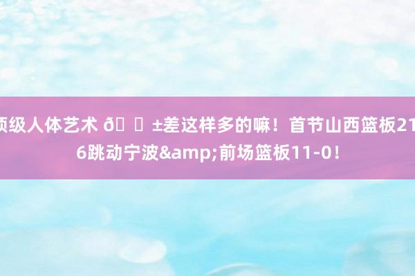 顶级人体艺术 😱差这样多的嘛！首节山西篮板21-6跳动宁波&前场篮板11-0！