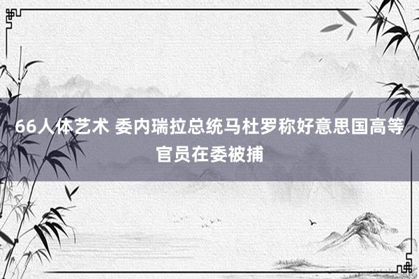 66人体艺术 委内瑞拉总统马杜罗称好意思国高等官员在委被捕