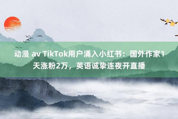 动漫 av TikTok用户涌入小红书：国外作家1天涨粉2万，英语诚挚连夜开直播