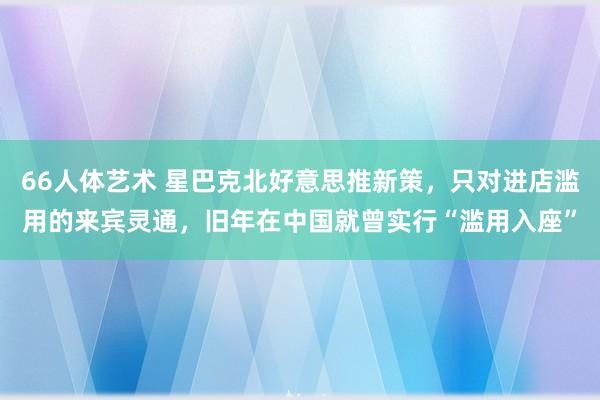 66人体艺术 星巴克北好意思推新策，只对进店滥用的来宾灵通，旧年在中国就曾实行“滥用入座”