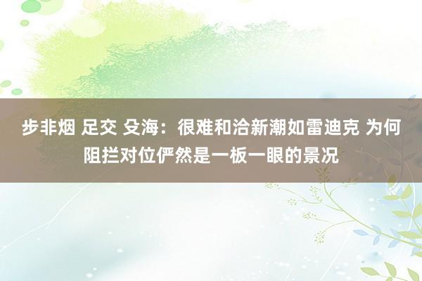 步非烟 足交 殳海：很难和洽新潮如雷迪克 为何阻拦对位俨然是一板一眼的景况