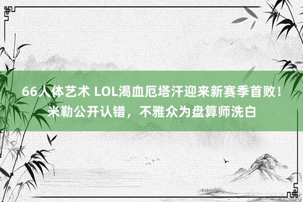 66人体艺术 LOL渴血厄塔汗迎来新赛季首败！米勒公开认错，不雅众为盘算师洗白