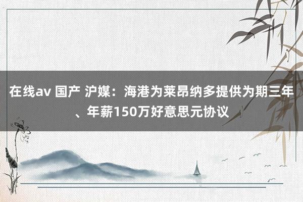 在线av 国产 沪媒：海港为莱昂纳多提供为期三年、年薪150万好意思元协议