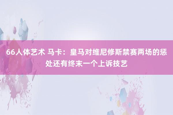 66人体艺术 马卡：皇马对维尼修斯禁赛两场的惩处还有终末一个上诉技艺