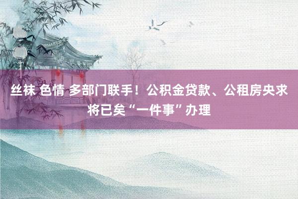 丝袜 色情 多部门联手！公积金贷款、公租房央求将已矣“一件事”办理