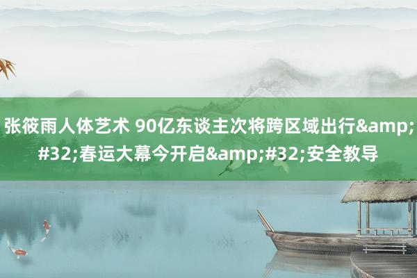 张筱雨人体艺术 90亿东谈主次将跨区域出行&#32;春运大幕今开启&#32;安全教导