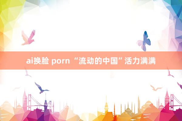 ai换脸 porn “流动的中国”活力满满