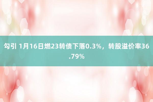 勾引 1月16日燃23转债下落0.3%，转股溢价率36.79%