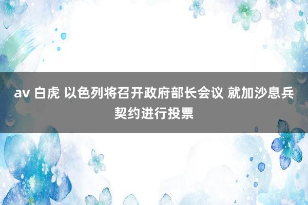 av 白虎 以色列将召开政府部长会议 就加沙息兵契约进行投票