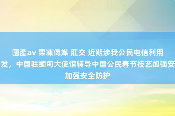 國產av 果凍傳媒 肛交 近期涉我公民电信利用案件频发，中国驻缅甸大使馆辅导中国公民春节技艺加强安全防护