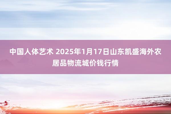 中国人体艺术 2025年1月17日山东凯盛海外农居品物流城价钱行情