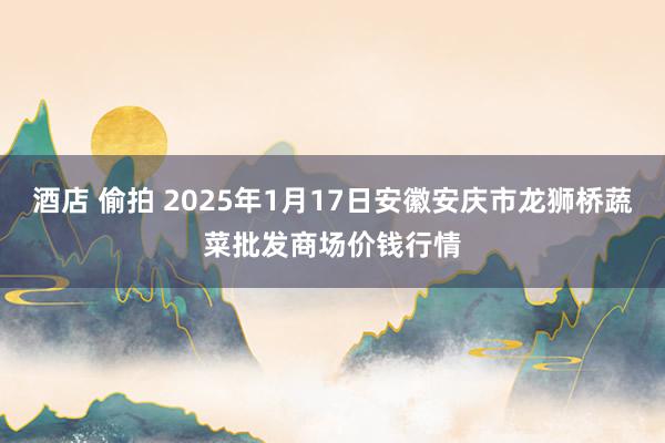 酒店 偷拍 2025年1月17日安徽安庆市龙狮桥蔬菜批发商场价钱行情